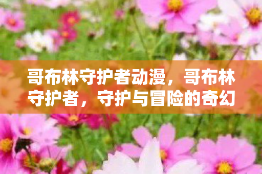 哥布林守护者动漫,哥布林守护者,守护与冒险的奇幻之旅 哥布林守护者动漫,哥布林守护者,守护与冒险的奇幻之旅