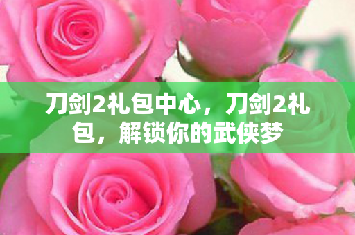 刀剑2礼包中心,刀剑2礼包,解锁你的武侠梦 刀剑2礼包中心,刀剑2礼包,解锁你的武侠梦