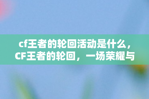 cf王者的轮回活动是什么，CF王者的轮回，一场荣耀与梦想的盛宴
