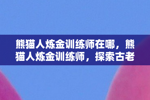 熊猫人炼金训练师在哪,熊猫人炼金训练师,探索古老技艺的奥秘 熊猫人炼金训练师在哪,熊猫人炼金训练师,探索古老技艺的奥秘