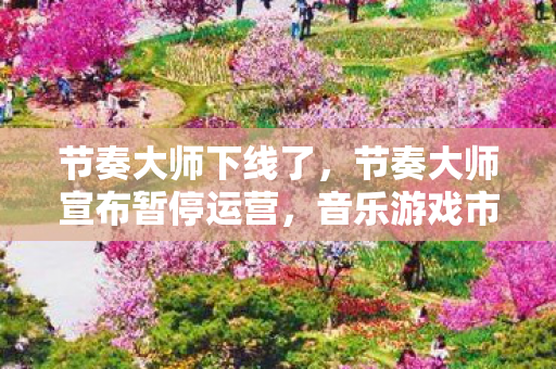 节奏大师下线了,节奏大师宣布暂停运营,音乐游戏市场何去何从? 节奏大师下线了,节奏大师宣布暂停运营,音乐游戏市场何去何从?