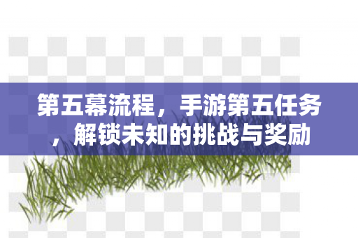 第五幕流程,手游第五任务,解锁未知的挑战与奖励 第五幕流程,手游第五任务,解锁未知的挑战与奖励