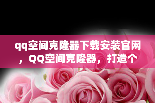 qq空间克隆器下载安装官网，QQ空间克隆器，打造个性化空间的必备工具