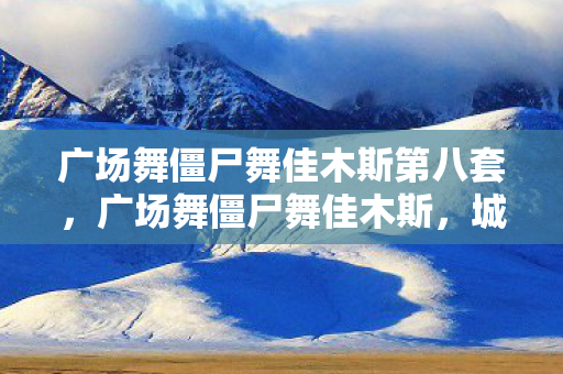 广场舞僵尸舞佳木斯第八套,广场舞僵尸舞佳木斯,城市文化的新风尚 广场舞僵尸舞佳木斯第八套,广场舞僵尸舞佳木斯,城市文化的新风尚