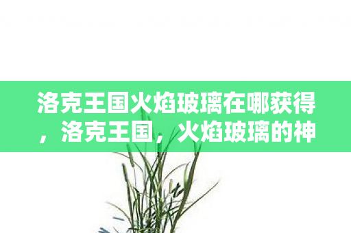 洛克王国火焰玻璃在哪获得,洛克王国,火焰玻璃的神秘传说 洛克王国火焰玻璃在哪获得,洛克王国,火焰玻璃的神秘传说