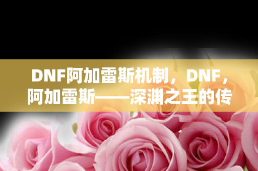 DNF阿加雷斯机制，DNF，阿加雷斯——深渊之王的传奇故事