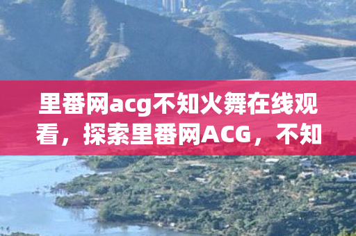 里番网acg不知火舞在线观看,探索里番网ACG,不知火舞的神秘魅力 里番网acg不知火舞在线观看,探索里番网ACG,不知火舞的神秘魅力