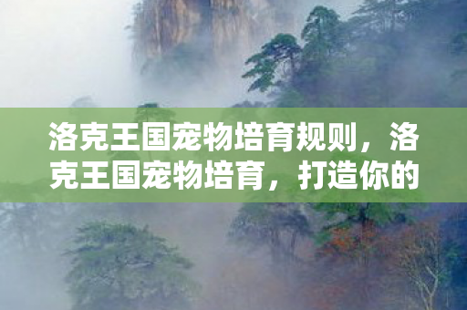 洛克王国宠物培育规则,洛克王国宠物培育,打造你的专属萌宠 洛克王国宠物培育规则,洛克王国宠物培育,打造你的专属萌宠