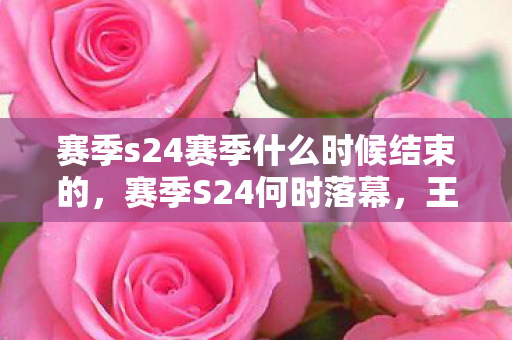 赛季s24赛季什么时候结束的，赛季S24何时落幕，王者荣耀赛季结束时间预测