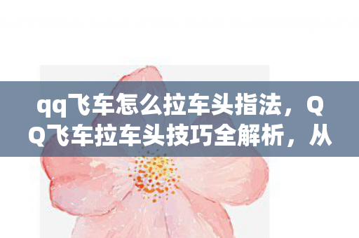 qq飞车怎么拉车头指法,QQ飞车拉车头技巧全解析,从入门到精通 qq飞车怎么拉车头指法,QQ飞车拉车头技巧全解析,从入门到精通