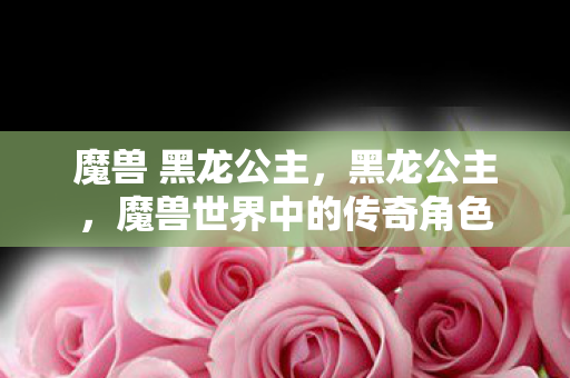魔兽 黑龙公主,黑龙公主,魔兽世界中的传奇角色 魔兽 黑龙公主,黑龙公主,魔兽世界中的传奇角色