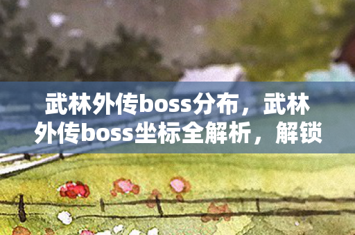 武林外传boss分布,武林外传boss坐标全解析,解锁终极挑战 武林外传boss分布,武林外传boss坐标全解析,解锁终极挑战