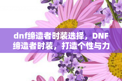 dnf缔造者时装选择，DNF缔造者时装，打造个性与力量的完美结合