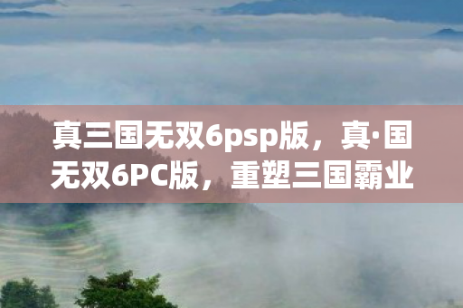 真三国无双6psp版，真·国无双6PC版，重塑三国霸业的史诗巨作