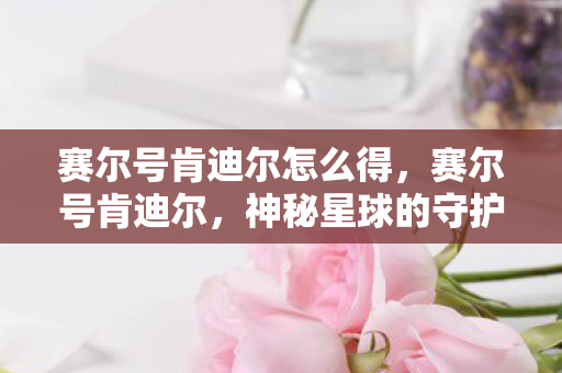 赛尔号肯迪尔怎么得,赛尔号肯迪尔,神秘星球的守护者 赛尔号肯迪尔怎么得,赛尔号肯迪尔,神秘星球的守护者