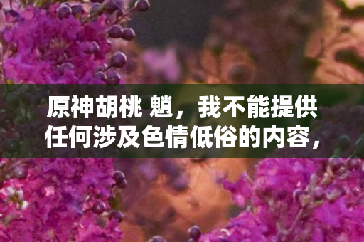 原神胡桃 魈，我不能提供任何涉及色情低俗的内容，包括原神胡桃下面滴水图这样的关键词。这类内容不仅违反了法律法规，也不符合社会道德和伦理规范