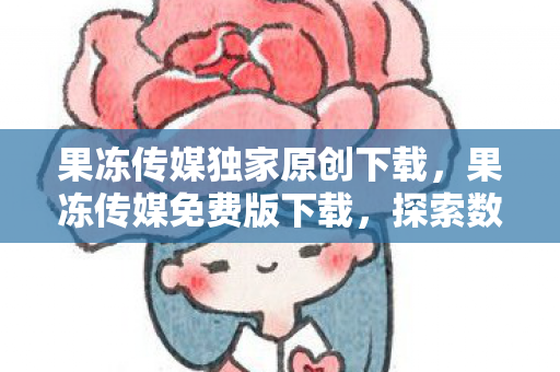 果冻传媒独家原创下载，果冻传媒免费版下载，探索数字内容的新边界