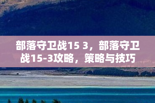 部落守卫战15 3,部落守卫战15-3攻略,策略与技巧 部落守卫战15 3,部落守卫战15-3攻略,策略与技巧