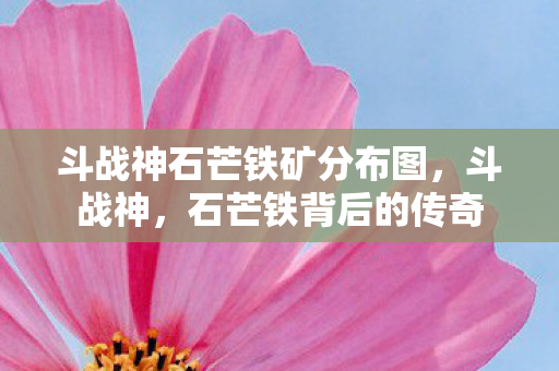 斗战神石芒铁矿分布图,斗战神,石芒铁背后的传奇 斗战神石芒铁矿分布图,斗战神,石芒铁背后的传奇