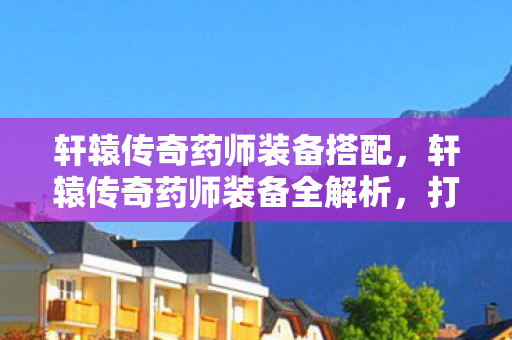 轩辕传奇药师装备搭配，轩辕传奇药师装备全解析，打造最强治疗师之路