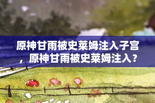原神甘雨被史莱姆注入子宫，原神甘雨被史莱姆注入？这背后的故事你了解吗？