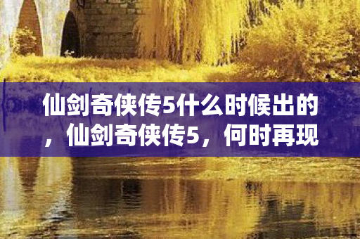 仙剑奇侠传5什么时候出的,仙剑奇侠传5,何时再现江湖? 仙剑奇侠传5什么时候出的,仙剑奇侠传5,何时再现江湖?