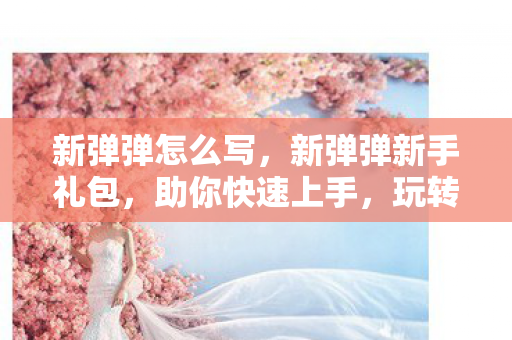 新弹弹怎么写,新弹弹新手礼包,助你快速上手,玩转游戏世界 新弹弹怎么写,新弹弹新手礼包,助你快速上手,玩转游戏世界