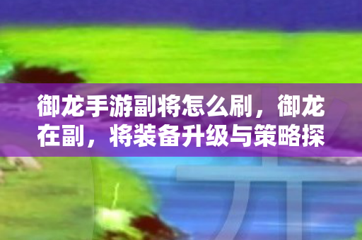 御龙手游副将怎么刷，御龙在副，将装备升级与策略探讨