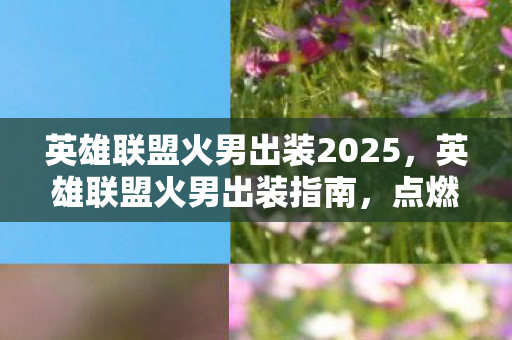 英雄联盟火男出装2025，英雄联盟火男出装指南，点燃战场，掌控全局
