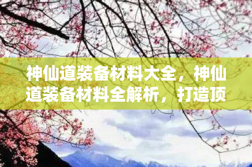 神仙道装备材料大全，神仙道装备材料全解析，打造顶级装备，提升战力不是梦！