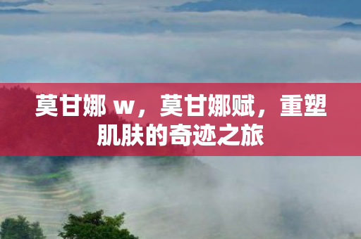 莫甘娜 w,莫甘娜赋,重塑肌肤的奇迹之旅 莫甘娜 w,莫甘娜赋,重塑肌肤的奇迹之旅