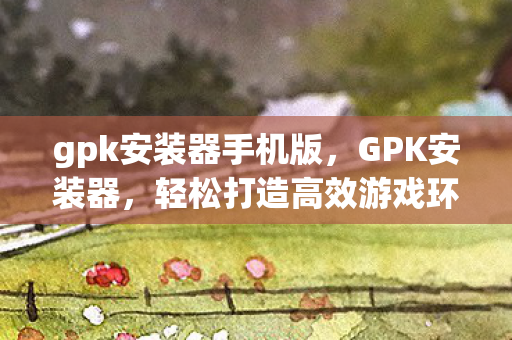 gpk安装器手机版，GPK安装器，轻松打造高效游戏环境