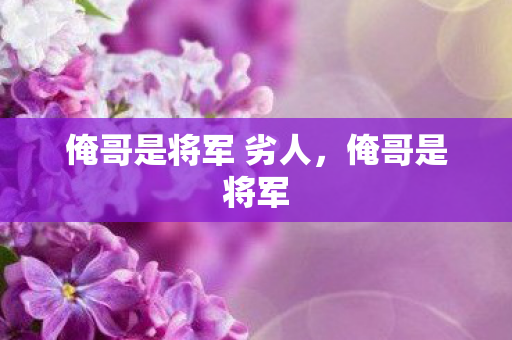 俺哥是将军 劣人,俺哥是将军 俺哥是将军 劣人,俺哥是将军