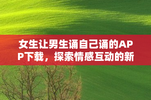 女生让男生诵自己诵的APP下载,探索情感互动的新方式 女生让男生诵自己诵的APP下载,探索情感互动的新方式