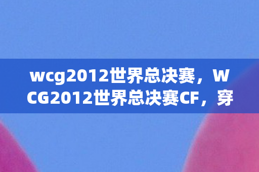 wcg2012世界总决赛,WCG2012世界总决赛CF,穿越火线的荣耀之战 wcg2012世界总决赛,WCG2012世界总决赛CF,穿越火线的荣耀之战