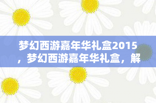 梦幻西游嘉年华礼盒2015，梦幻西游嘉年华礼盒，解锁梦幻世界的神秘宝藏