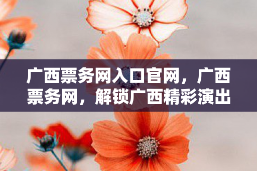 广西票务网入口官网,广西票务网,解锁广西精彩演出与赛事的钥匙 广西票务网入口官网,广西票务网,解锁广西精彩演出与赛事的钥匙