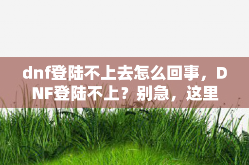 dnf登陆不上去怎么回事,DNF登陆不上?别急,这里有解决办法! dnf登陆不上去怎么回事,DNF登陆不上?别急,这里有解决办法!