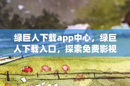 绿巨人下载app中心，绿巨人下载入口，探索免费影视资源的正确方式