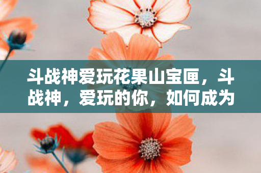 斗战神爱玩花果山宝匣，斗战神，爱玩的你，如何成为游戏高手？