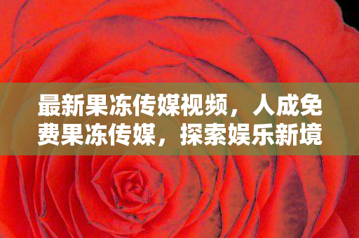 最新果冻传媒视频,人成免费果冻传媒,探索娱乐新境界 最新果冻传媒视频,人成免费果冻传媒,探索娱乐新境界