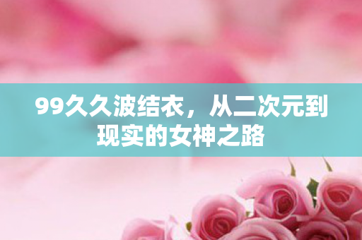 99久久波结衣,从二次元到现实的女神之路 99久久波结衣,从二次元到现实的女神之路
