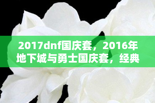 2017dnf国庆套,2016年地下城与勇士国庆套,经典回忆与时尚潮流的碰撞 2017dnf国庆套,2016年地下城与勇士国庆套,经典回忆与时尚潮流的碰撞