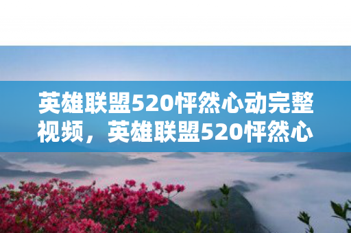 英雄联盟520怦然心动完整视频,英雄联盟520怦然心动,爱的信号与游戏激情的碰撞 英雄联盟520怦然心动完整视频,英雄联盟520怦然心动,爱的信号与游戏激情的碰撞