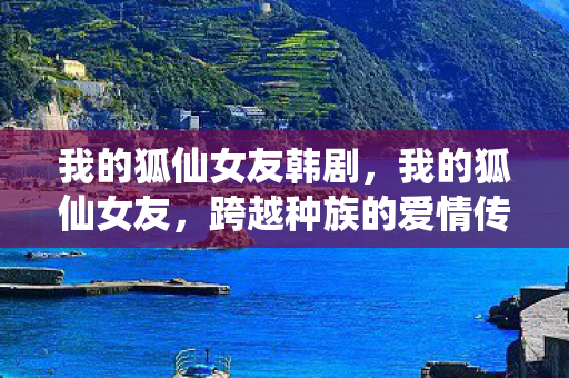 我的狐仙女友韩剧,我的狐仙女友,跨越种族的爱情传奇 我的狐仙女友韩剧,我的狐仙女友,跨越种族的爱情传奇
