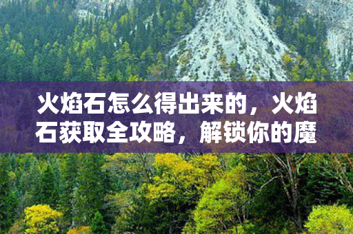 火焰石怎么得出来的，火焰石获取全攻略，解锁你的魔法之旅