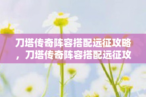 刀塔传奇阵容搭配远征攻略，刀塔传奇阵容搭配远征攻略，打造无敌战队，征服无尽挑战