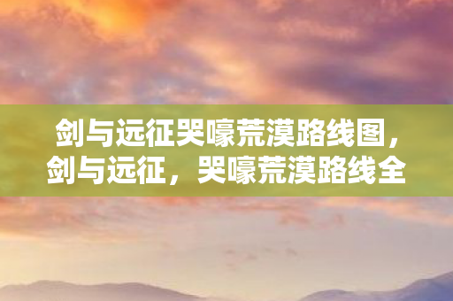 剑与远征哭嚎荒漠路线图,剑与远征,哭嚎荒漠路线全解析 剑与远征哭嚎荒漠路线图,剑与远征,哭嚎荒漠路线全解析