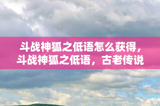 斗战神狐之低语怎么获得,斗战神狐之低语,古老传说中的神秘生物 斗战神狐之低语怎么获得,斗战神狐之低语,古老传说中的神秘生物