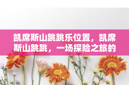 凯席斯山跳跳乐位置,凯席斯山跳跳,一场探险之旅的奇妙体验 凯席斯山跳跳乐位置,凯席斯山跳跳,一场探险之旅的奇妙体验